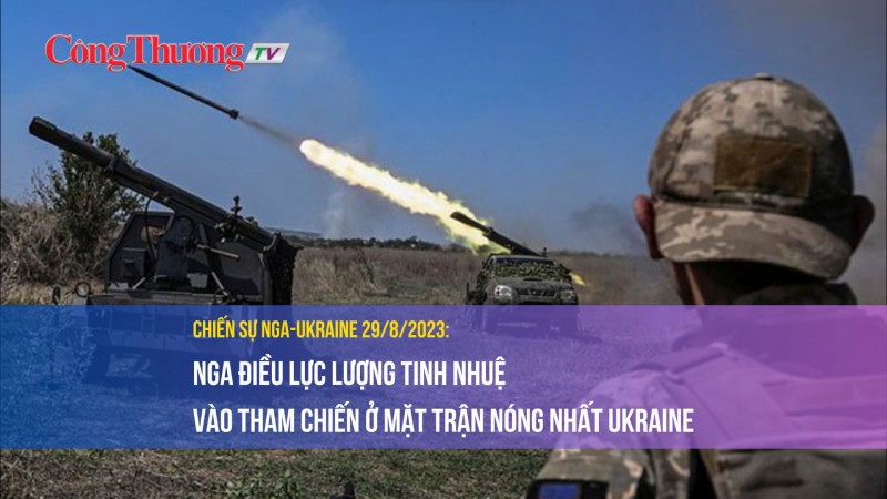 Chiến sự Nga-Ukraine 29/8/2023: Nga điều lực lượng tinh nhuệ vào tham chiến ở mặt trận nóng nhất Ukraine